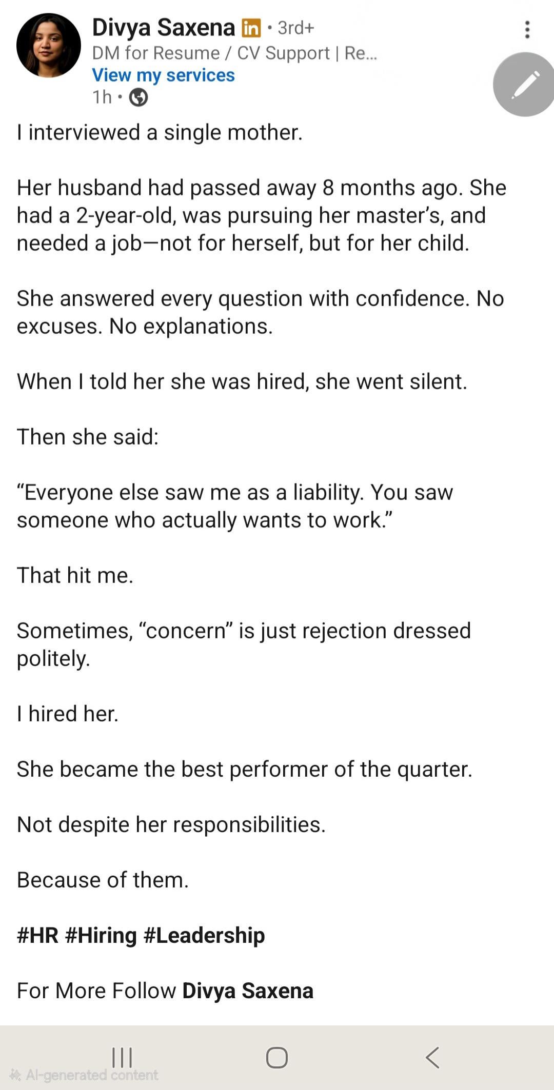 ... • Divya Saxena in ⚫ 3rd+ DM for Resume/CV Support | Re... View my services 1h • I interviewed a single mother. Her husband had passed away 8 months ago. She had a 2-year-old, was pursuing her master's, and needed a job-not for herself, but for her child. She answered every question with confidence. No excuses. No explanations. When I told her she was hired, she went silent. Then she said: "Everyone else saw me as a liability. You saw someone who actually wants to work." That hit me. Sometimes, "concern" is just rejection dressed politely. I hired her. She became the best performer of the quarter. Not despite her responsibilities. Because of them. #HR #Hiring #Leadership For More Follow Divya Saxena ||| О *Al-generated content