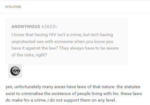 HIVLIVING ANONYMOUS ASKED: I know that having HIV isn't a crime, but isn't having unprotected sex with someone when you know you have it against the law? They always have to be aware of the risks, right? yes, unfortunately many areas have laws of that nature. the statutes exist to criminalise the existence of people living with hiv. these laws do make hiv a crime, i do not support them on any level.