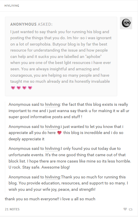 HIVLIVING ANONYMOUS ASKED: I just wanted to say thank you for running his blog and posting the things that you do. Im hiv- so i was ignorant on a lot of serophobia. Butyour blog is by far the best resource for understanding the issue and how people can help and it sucks you are labelled an "aphobe" when you are one of the best lgbt resources i have ever seen. You are always insightful and amazing and courageous, you are helping so many people and have taught me so much already and its honestly invaluable Anonymous said to hivliving: the fact that this blog exists is really important to me and i just wanna say thank u for making it w all ur super good informative posts and stuff! Anonymous said to hivliving:i just wanted to let you know that i appreciate all you do here this blog is incredible and i do so deeply appreciate it Anonymous said to hivliving:I only found you out today due to unfortunate events. It's the one good thing that came out of that block list. I hope there are more cases like mine so its less horrible. U rock. Stay safe. Awesome blog! Anonymous said to hivliving: Thank you so much for running this blog. You provide education, resources, and support to so many. I wish you and your wife joy, peace, and strength! thank you so much everyone!! i love u all so much 21 NOTES