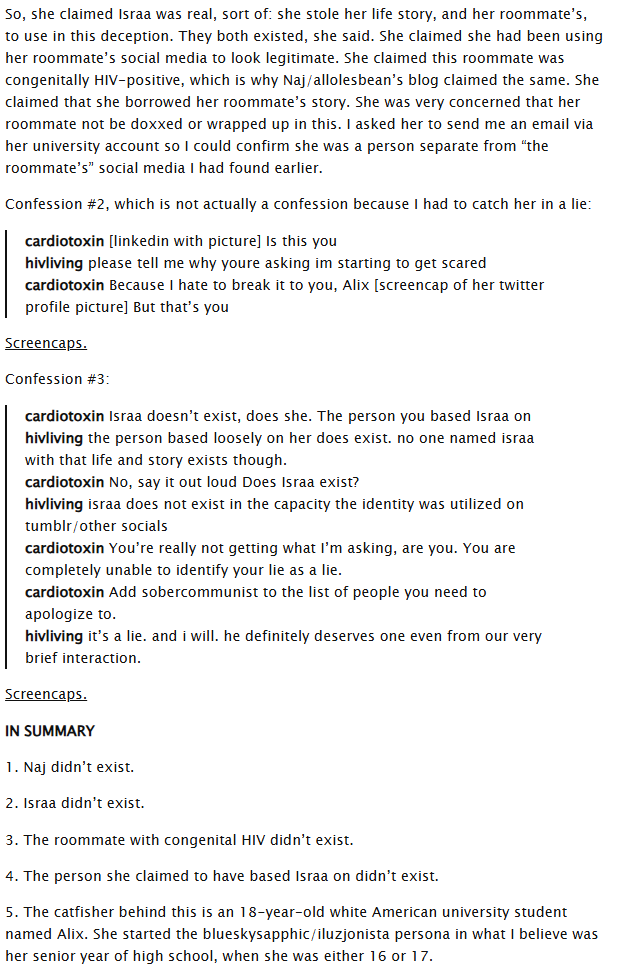 So, she claimed Israa was real, sort of: she stole her life story, and her roommate's, to use in this deception. They both existed, she said. She claimed she had been using her roommate's social media to look legitimate. She claimed this roommate was congenitally HIV-positive, which is why Naj/allolesbean's blog claimed the same. She claimed that she borrowed her roommate's story. She was very concerned that her roommate not be doxxed or wrapped up in this. I asked her to send me an email via her university account so I could confirm she was a person separate from "the roommate's" social media I had found earlier. Confession #2, which is not actually a confession because I had to catch her in a lie: cardiotoxin [linkedin with picture] Is this you hivliving please tell me why youre asking im starting to get scared cardiotoxin Because I hate to break it to you, Alix [screencap of her twitter profile picture] But that's you Screencaps. Confession #3: cardiotoxin Israa doesn't exist, does she. The person you based Israa on hivliving the person based loosely on her does exist. no one named israa with that life and story exists though. cardiotoxin No, say it out loud Does Israa exist? hivliving israa does not exist in the capacity the identity was utilized on tumblr/other socials cardiotoxin You're really not getting what I'm asking, are you. You are completely unable to identify your lie as a lie. cardiotoxin Add sobercommunist to the list of people you need to apologize to. hivliving it's a lie. and i will. he definitely deserves one even from our very brief interaction. Screencaps. IN SUMMARY 1. Naj didn't exist. 2. Israa didn't exist. 3. The roommate with congenital HIV didn't exist. 4. The person she claimed to have based Israa on didn't exist. 5. The catfisher behind this is an 18-year-old white American university student named Alix. She started the blueskysapphic/iluzjonista persona in what I believe was her senior year of high school, when she was either 16 or 17.