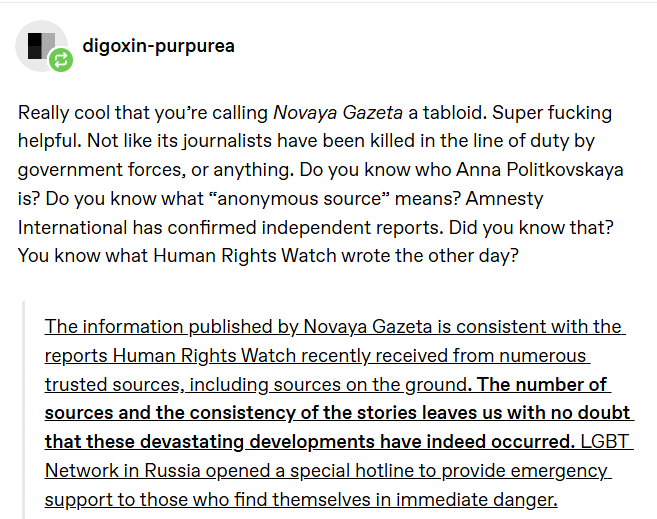 digoxin-purpurea Really cool that you're calling Novaya Gazeta a tabloid. Super f------ helpful. Not like its journalists have been killed in the line of duty by government forces, or anything. Do you know who Anna Politkovskaya is? Do you know what "anonymous source" means? Amnesty International has confirmed independent reports. Did you know that? You know what Human Rights Watch wrote the other day? The information published by Novaya Gazeta is consistent with the reports Human Rights Watch recently received from numerous trusted sources, including sources on the ground. The number of sources and the consistency of the stories leaves us with no doubt that these devastating developments have indeed occurred. LGBT Network in Russia opened a special hotline to provide emergency_ support to those who find themselves in immediate danger.