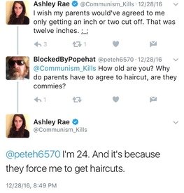 Ashley Rae @Communism Kills 12/28/16 I wish my parents would've agreed to me only getting an inch or two cut off. That was twelve inches. ;.; 3 231 BlockedByPopehat @peteh6570-12/28/16 @Communism Kills How old are you? Why do parents have to agree to haircut, are they commies? Ashley Rae → @Communism Kills @peteh6570 I'm 24. And it's because they force me to get haircuts. 12/28/16, 8:49 PM