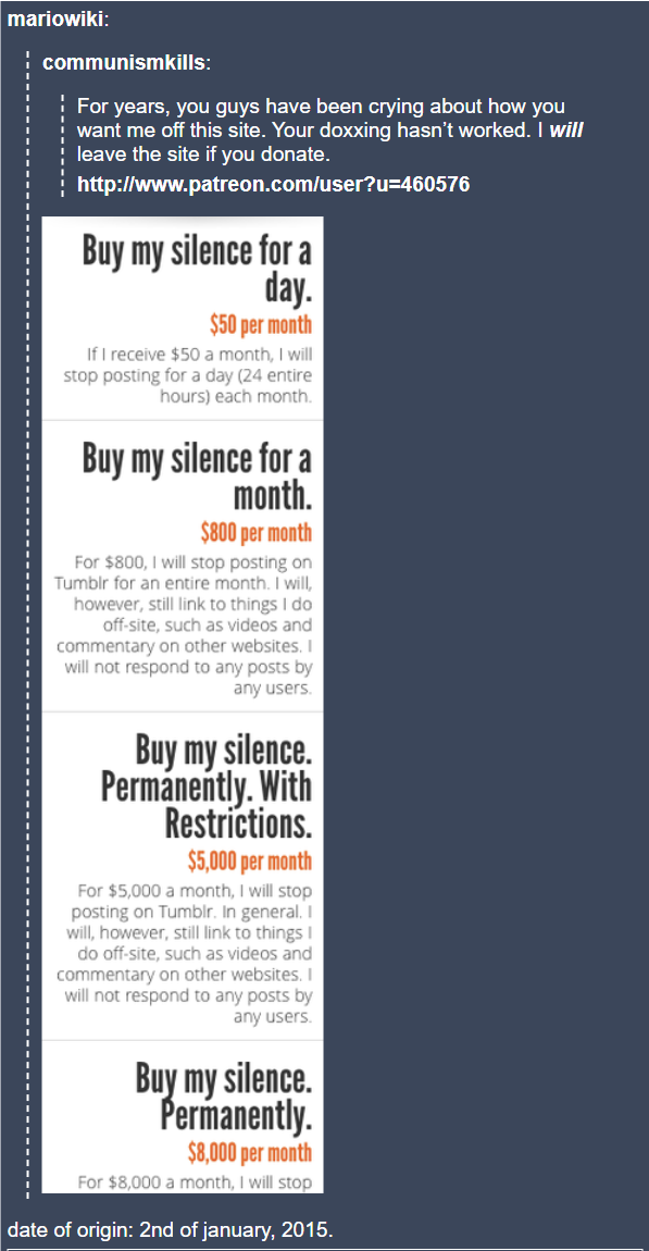 mariowiki: ¦communismkills: For years, you guys have been crying about how you want me off this site. Your doxxing hasn't worked. I will leave the site if you donate. http://www.patreon.com/user?u=460576 Buy my silence for a day. $50 per month If I receive $50 a month, I will stop posting for a day (24 entire hours) each month. Buy my silence for a month. $800 per month For $800, I will stop posting on Tumblr for an entire month. I will, however, still link to things I do off-site, such as videos and commentary on other websites. I will not respond to any posts by any users. Buy my silence. Permanently. With Restrictions. $5,000 per month For $5,000 a month, I will stop posting on Tumblr. In general. I will, however, still link to things I do off-site, such as videos and commentary on other websites. I will not respond to any posts by any users. Buy my silence. Permanently. $8,000 per month For $8,000 a month, I will stop date of origin: 2nd of january, 2015.