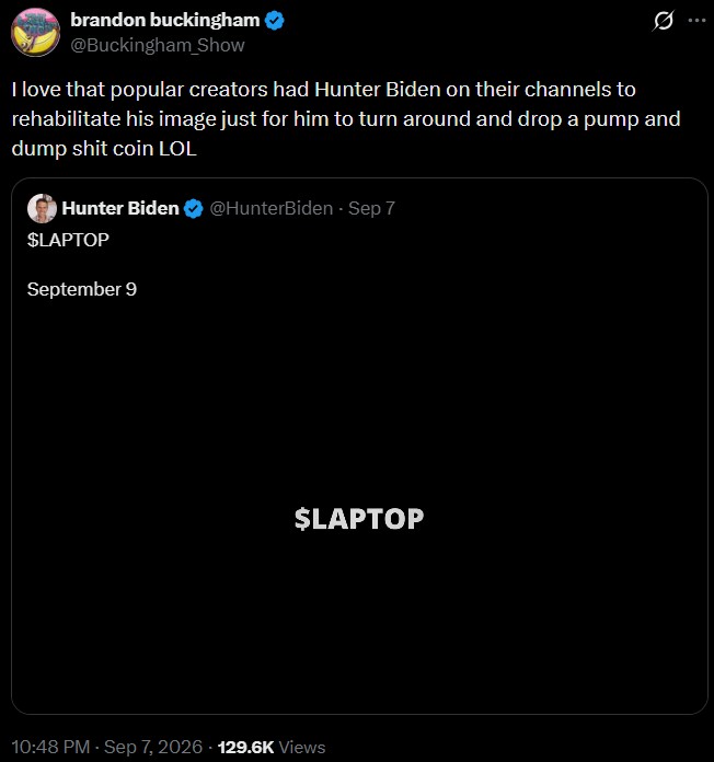 brandon buckingham @Buckingham Show I love that popular creators had Hunter Biden on their channels to rehabilitate his image just for him to turn around and drop a pump and dump s--- coin LOL Hunter Biden @HunterBiden - Sep 7 $LAPTOP September 9 $LAPTOP 10:48 PM - Sep 7, 2026 129.6K Views
