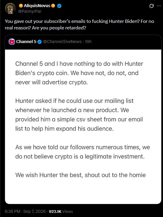 AliquisNovus @PalmyrPar You gave out your subscriber's emails to f------ Hunter Biden? For no real reason? Are you people retarded? Channel 5 @Channel5iveNews. 19h Channel 5 and I have nothing to do with Hunter Biden's crypto coin. We have not, do not, and never will advertise crypto. Hunter asked if he could use our mailing list whenever he launched a new product. We provided him a simple csv sheet from our email list to help him expand his audience. As we have told our followers numerous times, we do not believe crypto is a legitimate investment. We wish Hunter the best, shout out to the homie 6:36 PM - Sep 7, 2026-923.1K Views