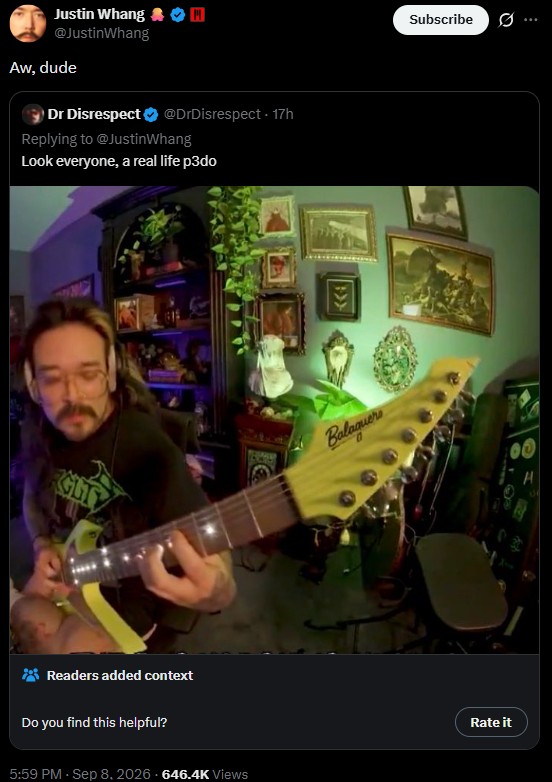 Justin Whang OM @JustinWhang Aw, dude Dr Disrespect @DrDisrespect 17h Replying to @Justin Whang Look everyone, a real life p3do GLTY Readers added context Do you find this helpful? 5:59 PM - Sep 8, 2026 646.4K Views Balaguer Subscribe Rate it