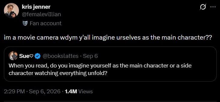 kris jenner @femaleviIlian Fan account im a movie camera wdym y'all imagine urselves as the main character?? Sue♡ @bookslattes Sep 6 When you read, do you imagine yourself as the main character or a side character watching everything unfold? 2:29 PM - Sep 6, 2026 1.4M Views