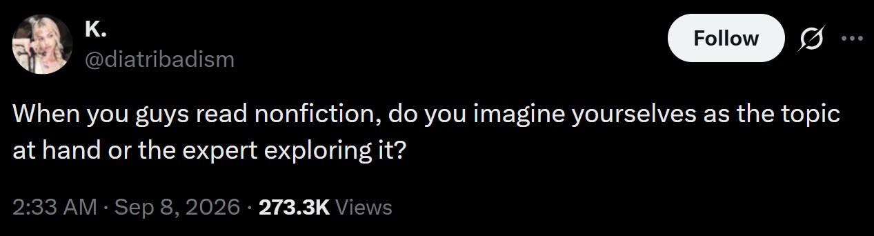 K. Follow @diatribadism When you guys read nonfiction, do you imagine yourselves as the topic at hand or the expert exploring it? 2:33 AM · Sep 8, 2026 273.3K Views