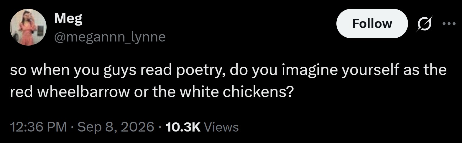 Meg @megannn_lynne Follow so when you guys read poetry, do you imagine yourself as the red wheelbarrow or the white chickens? 12:36 PM · Sep 8, 2026 10.3K Views