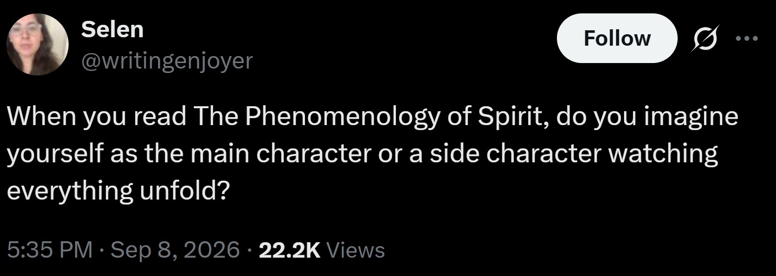 Selen @writingenjoyer Follow 0 When you read The Phenomenology of Spirit, do you imagine yourself as the main character or a side character watching everything unfold? 5:35 PM · Sep 8, 2026 22.2K Views