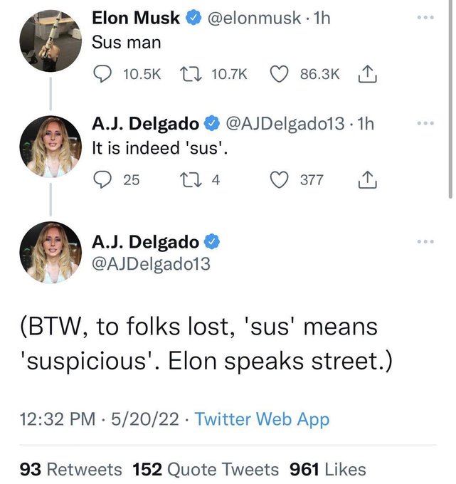 Elon Musk @elonmusk. 1h Sus man 10.5K 10.7K 86.3K A.J. Delgado ❤ @AJDelgado13.1h It is indeed 'sus'. 25 274 377 A.J. Delgado @AJDelgado13 (BTW, to folks lost, 'sus' means 'suspicious'. Elon speaks street.) 12:32 PM 5/20/22 Twitter Web App 93 Retweets 152 Quote Tweets 961 Likes ...