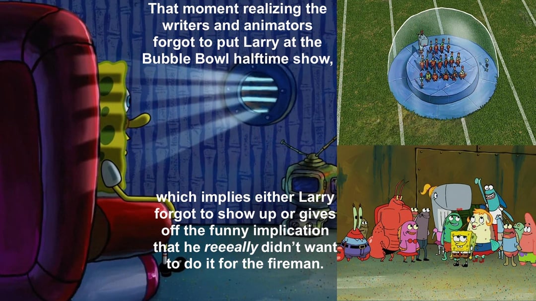 That moment realizing the writers and animators forgot to put Larry at the Bubble Bowl halftime show, which implies either Larry forgot to show up or gives off the funny implication that he reeeally didn't want to do it for the fireman.
