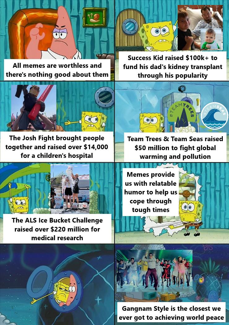 All memes are worthless and there's nothing good about them Success Kid raised $100k+ to fund his dad's kidney transplant through his popularity EAM TREES The Josh Fight brought people together and raised over $14,000 for a children's hospital D The ALS Ice Bucket Challenge raised over $220 million for medical research Team Trees & Team Seas raised $50 million to fight global warming and pollution Memes provide us with relatable humor to help us cope through tough times Gangnam Style is the closest we ever got to achieving world peace