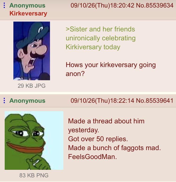 Anonymous Kirkeversary 29 KB JPG Anonymous 09/10/26(Thu)18:20:42 No.85539634 >Sister and her friends unironically celebrating Kirkiversary today Hows your kirkeversary going anon? 09/10/26(Thu)18:22:14 No.85539641 Made a thread about him yesterday. Got over 50 replies. Made a bunch of f------ mad. FeelsGoodMan. 83 KB PNG