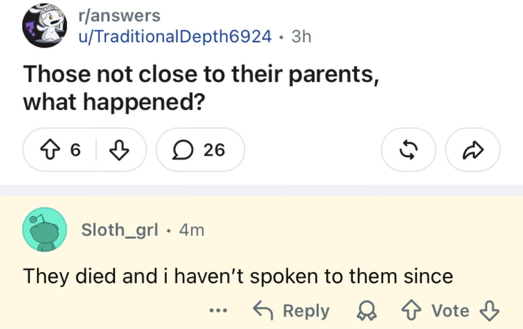 r/answers u/Traditional Depth6924 3h • Those not close to their parents, what happened? ↑ 6 26 Sloth_grl 4m • 55 They died and i haven't spoken to them since Reply Vote