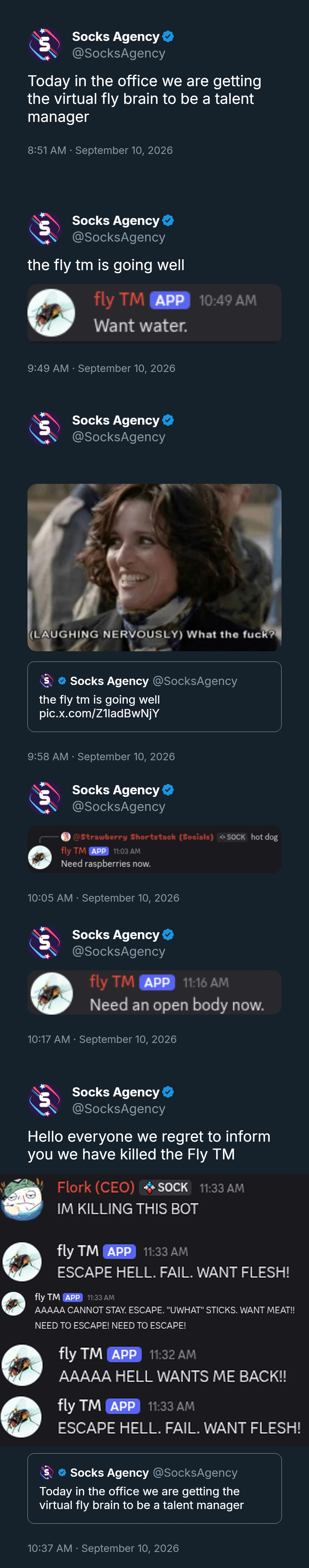 Socks Agency ❤ @SocksAgency Today in the office we are getting the virtual fly brain to be a talent manager 8:51 AM · September 10, 2026 Socks Agency @SocksAgency the fly tm is going well fly TM APP 10:49 AM Want water. 9:49 AM · September 10, 2026 យ Socks Agency @SocksAgency (LAUGHING NERVOUSLY) What the f---? ❤ Socks Agency @SocksAgency the fly tm is going well pic.x.com/Z1ladBwNjY 9:58 AM September 10, 2026 Socks Agency ❤ @SocksAgency @Strawberry Shortstack (Socials) SOCK hot dog fly TM APP 11:03 AM Need raspberries now. • 10:05 AM · September 10, 2026 Socks Agency @SocksAgency fly TM APP 11:16 AM Need an open body now. 10:17 AM · September 10, 2026 Socks Agency ❤ @SocksAgency Hello everyone we regret to inform you we have killed the Fly TM Flork (CEO) SOCK 11:33 AM IM KILLING THIS BOT fly TM APP 11:33 AM ESCAPE HELL. FAIL. WANT FLESH! fly TM APP 11:33 AM AAAAA CANNOT STAY. ESCAPE. "UWHAT" STICKS. WANT MEAT!! NEED TO ESCAPE! NEED TO ESCAPE! fly TM APP 11:32 AM AAAAA HELL WANTS ME BACK!! fly TM APP 11:33 AM ESCAPE HELL. FAIL. WANT FLESH! Socks Agency @SocksAgency Today in the office we are getting the virtual fly brain to be a talent manager 10:37 AM · September 10, 2026