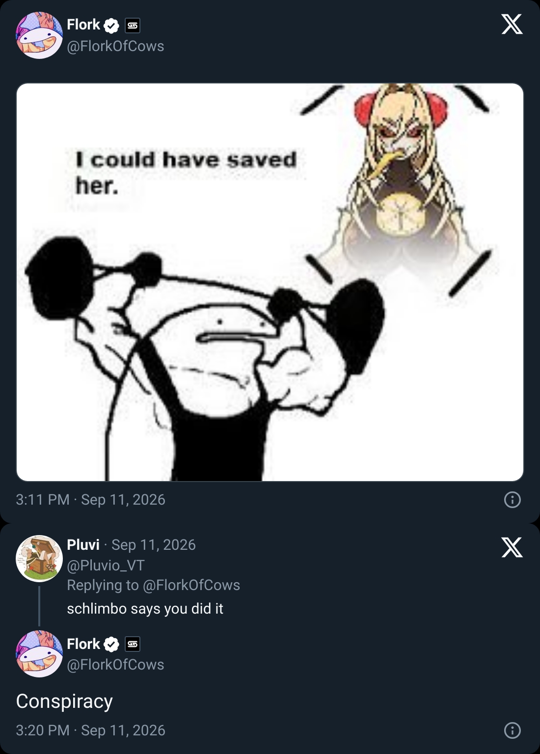 Flork @FlorkOfCows I could have saved her. 3:11 PM Sep 11, 2026 Pluvi Sep 11, 2026 @Pluvio_VT Replying to @FlorkOfCows schlimbo says you did it Flork E @FlorkOfCows Conspiracy 3:20 PM Sep 11, 2026 X X