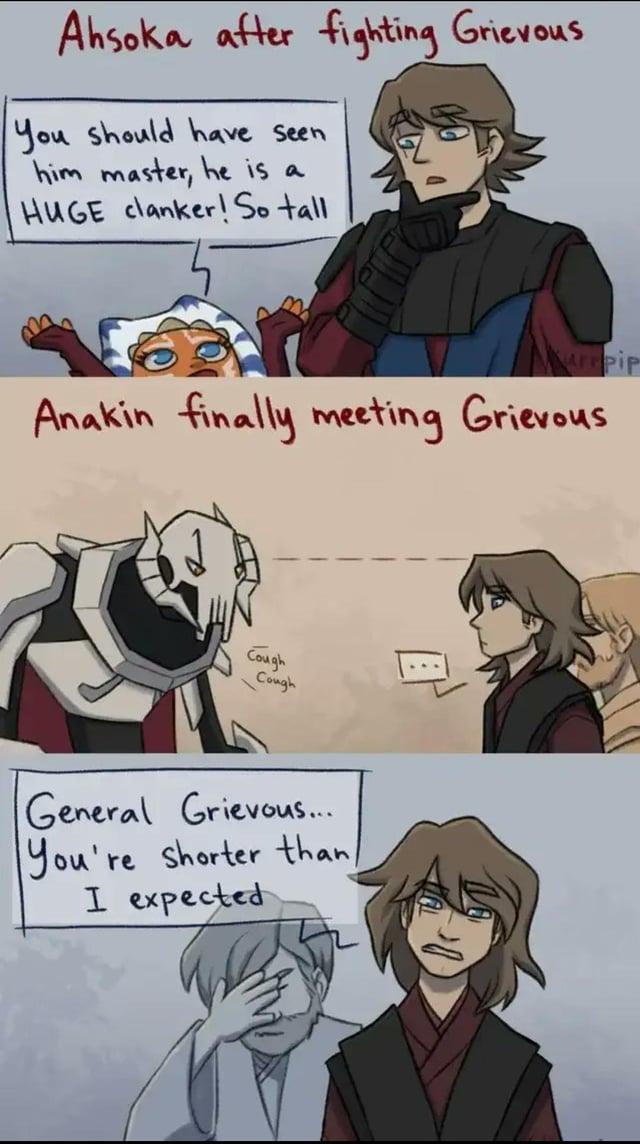 Ahsoka after fighting Grievous You should have seen him master, he is a HUGE clanker! So tall Kurpip Anakin finally meeting Grievous Cough Cough General Grievous... You're shorter than/ I expected