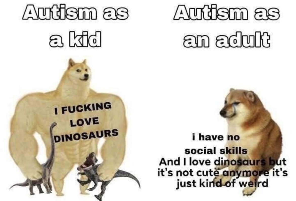 Autism as a kid Autism as an adult I F------ LOVE DINOSAURS i have no social skills And I love dinosaurs but it's not cute anymore it's just kind of weird