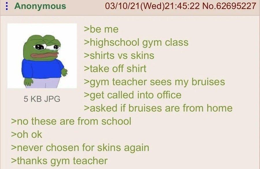 Anonymous 5 KB JPG 03/10/21(Wed)21:45:22 No.62695227 >be me >highschool gym class >shirts vs skins >take off shirt >gym teacher sees my bruises >get called into office >asked if bruises are from home >no these are from school >oh ok >never chosen for skins again >thanks gym teacher