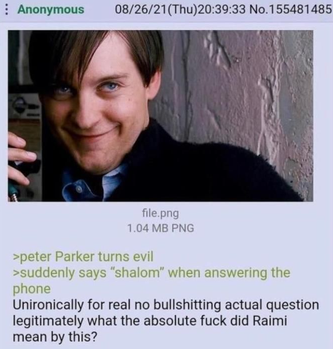 Anonymous 08/26/21(Thu)20:39:33 No.155481485 file.png 1.04 MB PNG >peter Parker turns evil >suddenly says "shalom" when answering the phone Unironically for real no bullshitting actual question legitimately what the absolute f--- did Raimi mean by this?