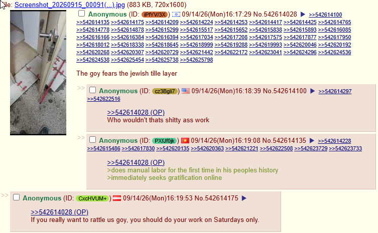 le: Screenshot 20260915_00091(...).jpg (883 KB, 720x1600) Anonymous (ID: PfYV/3X 09/14/26(Mon)16:17:29 No.542614028 >>542614100 >>542614135 >>542614175 >>542614209 >>542614224 >>542614253 >>542614417 >>542614425 >>542614765 >>542614778>>542614878>>542615299 >>542615517 >>542615652 >>542615838 >>542615893 >>542616085 >>542616166 >>542616384 >>542616394 >>542617034 >>542617208 >>542617575 >>542617877 >>542617950 >>542618012 >>542618338 >>542618645 >>542618999 >>542619288 >>542619993 >>542620046 >>542620192 >>542620268 >>542620307 >>542620729 >>542621442 >>542622172 >>542623041 >>542624296 >>542624536 >>542624538 >>542625454 >>542625738 >>542625798 The goy fears the jewish tille layer Anonymous (ID: cz3Bgli7) >>542622516 >>542614028 (OP) 09/14/26(Mon)16:18:39 No.542614100 >>542614297 Who wouldn't thats s----- ass work 109/14/26(Mon)16:19:08 No.542614135 >>542614228 Anonymous (ID: PXfJf0jk) >>542615486 >>542617830 >>542620135 >>542620363 >>542621221 >>542622508 >>542623729 >>542623733 >>542614028 (OP) >does manual labor for the first time in his peoples history >immediately seeks gratification online Anonymous (ID: CxcHVUM+)=09/14/26(Mon) 16:19:53 No.542614175 ► >>542614028 (OP) If you really want to rattle us goy, you should do your work on Saturdays only.
