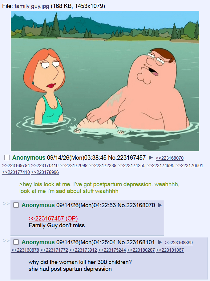 File: family_guy.jpg (168 KB, 1453x1079) ☐ Anonymous 09/14/26(Mon)03:38:45 No.223167457 ►>>223168070 >>223169784 >>223170116 >>223172098 >>223172338 >>223174255 >>223174995 >>223176601 >>223177410 >>223178996 >hey lois look at me. I've got postpartum depression. waahhhh, look at me i'm sad about stuff waahhhh ☐ Anonymous 09/14/26(Mon)04:22:53 No.223168070 >>223167457 (OP). Family Guy don't miss ☐ Anonymous 09/14/26(Mon)04:25:04 No.223168101 >>223168369 >>223168878 >>223171772 >>223173912 >>223175244 >>223180287 >>223181867 why did the woman kill her 300 children? she had post spartan depression