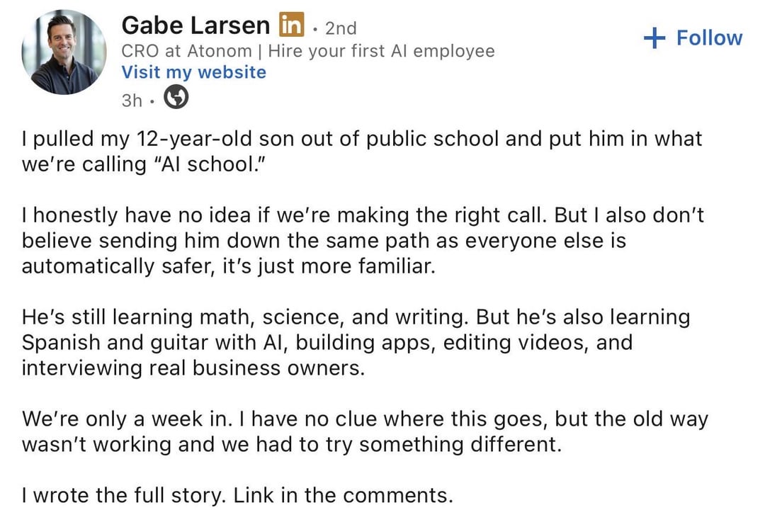 Gabe Larsen in. 2nd CRO at Atonom | Hire your first Al employee Visit my website 3h. + Follow I pulled my 12-year-old son out of public school and put him in what we're calling "Al school." I honestly have no idea if we're making the right call. But I also don't believe sending him down the same path as everyone else is automatically safer, it's just more familiar. He's still learning math, science, and writing. But he's also learning Spanish and guitar with Al, building apps, editing videos, and interviewing real business owners. We're only a week in. I have no clue where this goes, but the old way wasn't working and we had to try something different. I wrote the full story. Link in the comments.