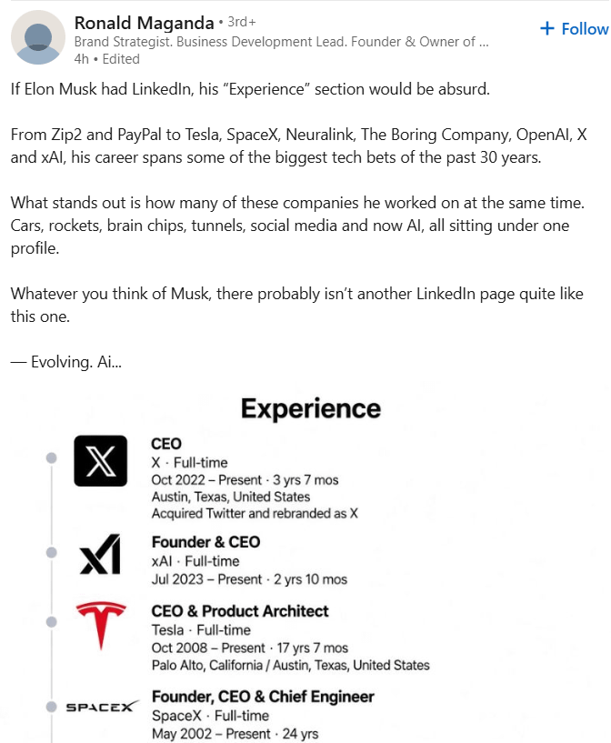 Ronald Maganda • 3rd+ Brand Strategist. Business Development Lead. Founder & Owner of ... 4h. Edited If Elon Musk had LinkedIn, his "Experience" section would be absurd. + Follow From Zip2 and PayPal to Tesla, SpaceX, Neuralink, The Boring Company, OpenAI, X and xAl, his career spans some of the biggest tech bets of the past 30 years. What stands out is how many of these companies he worked on at the same time. Cars, rockets, brain chips, tunnels, social media and now Al, all sitting under one profile. Whatever you think of Musk, there probably isn't another LinkedIn page quite like this one. - Evolving. Ai... Experience X T SPACEX CEO X Full-time Oct 2022-Present - 3 yrs 7 mos Austin, Texas, United States Acquired Twitter and rebranded as X Founder & CEO XAI - Full-time Jul 2023 Present - 2 yrs 10 mos CEO & Product Architect Tesla - Full-time Oct 2008-Present 17 yrs 7 mos Palo Alto, California / Austin, Texas, United States Founder, CEO & Chief Engineer SpaceX - Full-time May 2002-Present 24 yrs