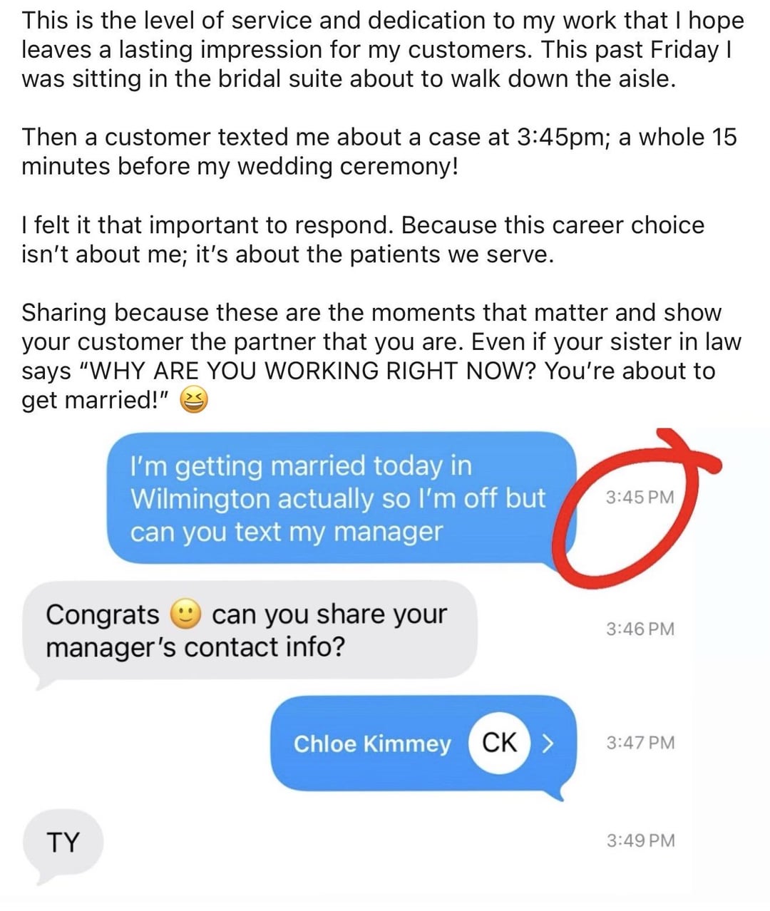 This is the level of service and dedication to my work that I hope leaves a lasting impression for my customers. This past Friday I was sitting in the bridal suite about to walk down the aisle. Then a customer texted me about a case at 3:45pm; a whole 15 minutes before my wedding ceremony! I felt it that important to respond. Because this career choice isn't about me; it's about the patients we serve. Sharing because these are the moments that matter and show your customer the partner that you are. Even if your sister in law says "WHY ARE YOU WORKING RIGHT NOW? You're about to get married!" I'm getting married today in Wilmington actually so I'm off but can you text my manager 3:45 PM Congrats can you share your 3:46 PM manager's contact info? TY Chloe Kimmey CK > 3:47 PM 3:49 PM