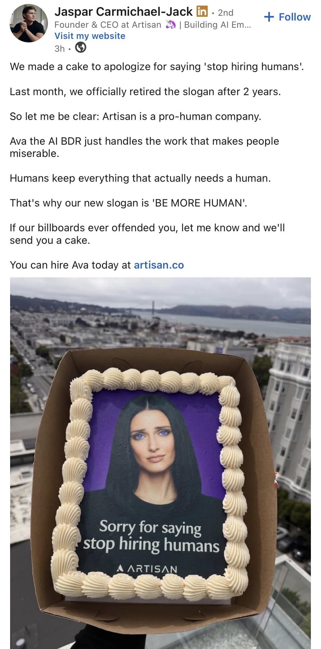 Jaspar Carmichael-Jack in. 2nd + Follow Founder & CEO at Artisan | Building Al Em... Visit my website 3h We made a cake to apologize for saying 'stop hiring humans'. Last month, we officially retired the slogan after 2 years. So let me be clear: Artisan is a pro-human company. Ava the AI BDR just handles the work that makes people miserable. Humans keep everything that actually needs a human. That's why our new slogan is 'BE MORE HUMAN'. If our billboards ever offended you, let me know and we'll send you a cake. You can hire Ava today at artisan.co Sorry for saying stop hiring humans A ARTISAN