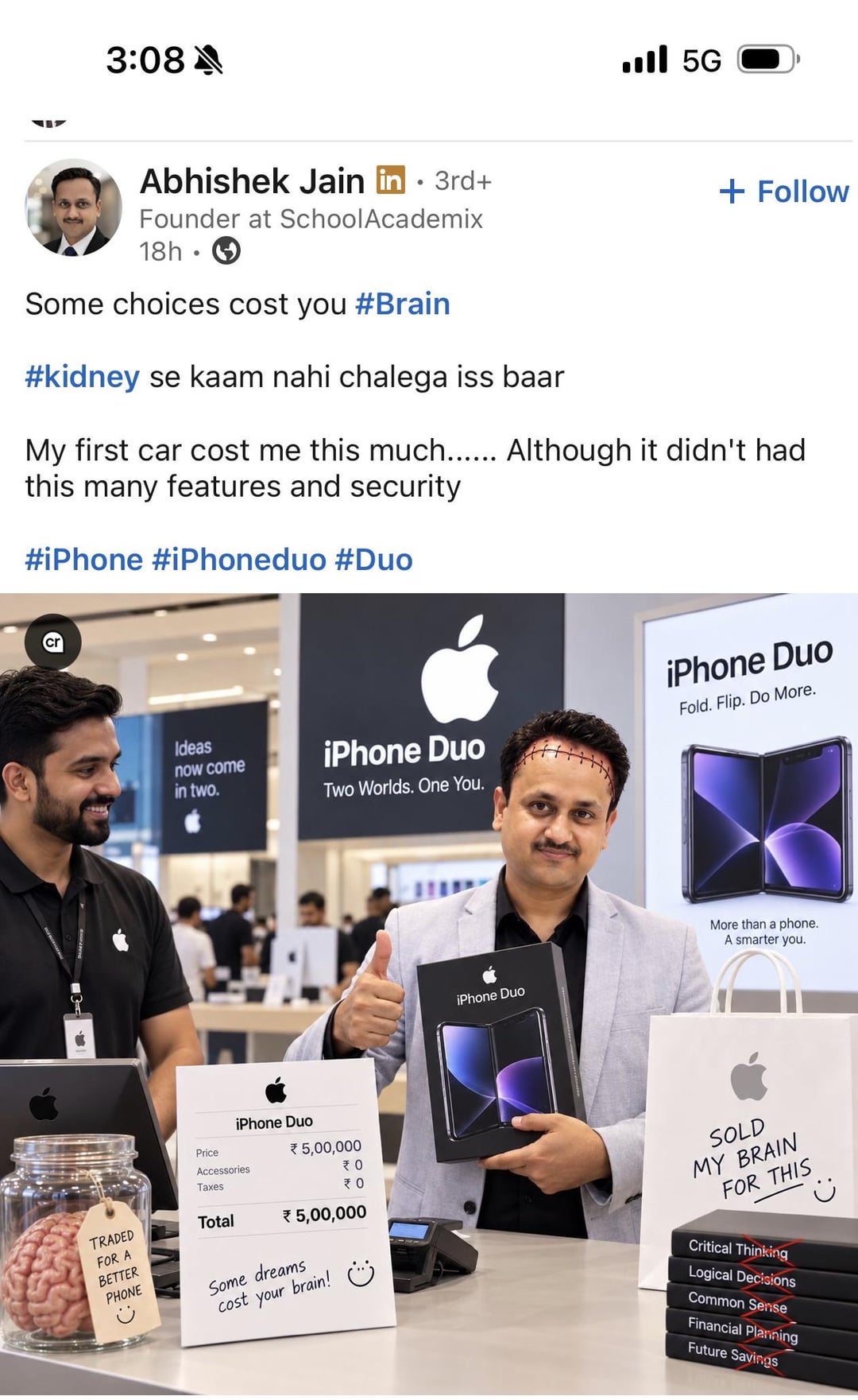 3:08 5G Abhishek Jain in ⚫ 3rd+ • Founder at SchoolAcademix 18h Some choices cost you #Brain #kidney se kaam nahi chalega iss baar + Follow My first car cost me this much...... Although it didn't had this many features and security #iPhone #iPhoneduo #Duo Ideas now come in two. iPhone Duo Two Worlds. One You. iPhone Duo Fold. Flip. Do More. iPhone Duo More than a phone. A smarter you. iPhone Duo Price Accessories Taxes * 5,00,000 ₹0 ₹0 TRADED Total FOR A BETTER * 5,00,000 PHONE Some dreams cost your brain! SOLD MY BRAIN FOR THIS Critical Thinking Logical Decisions Common Sense Financial Planning Future Savings