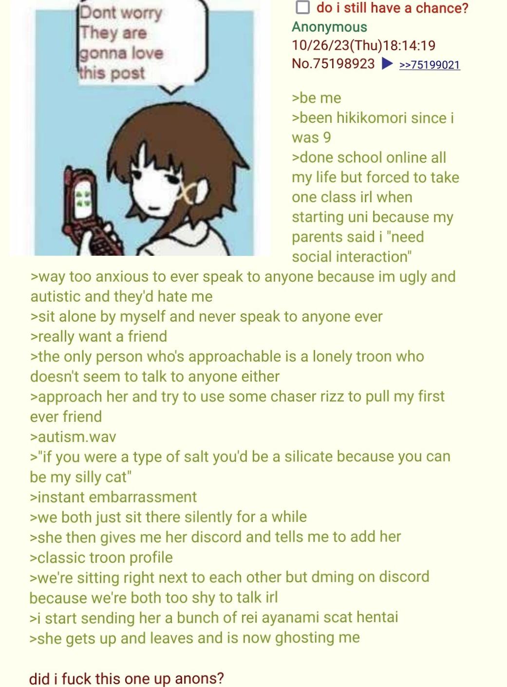 Dont worry They are gonna love this post ☐ do i still have a chance? Anonymous 10/26/23(Thu)18:14:19 No.75198923 >be me >>75199021 >been hikikomori since i was 9 >done school online all my life but forced to take one class irl when starting uni because my parents said i "need social interaction" >way too anxious to ever speak to anyone because im ugly and autistic and they'd hate me >sit alone by myself and never speak to anyone ever >really want a friend >the only person who's approachable is a lonely troon who doesn't seem to talk to anyone either >approach her and try to use some chaser rizz to pull my first ever friend >autism.wav >"if you were a type of salt you'd be a silicate because you can be my silly cat" >instant embarrassment >we both just sit there silently for a while >she then gives me her discord and tells me to add her >classic troon profile >we're sitting right next to each other but dming on discord because we're both too shy to talk irl >i start sending her a bunch of rei ayanami scat hentai >she gets up and leaves and is now ghosting me did i f--- this one up anons?
