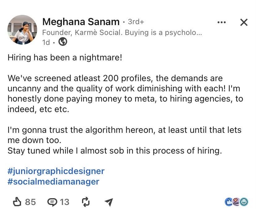 贏 Meghana Sanam • 3rd+ Founder, Karmè Social. Buying is a psycholo... 1d Hiring has been a nightmare! We've screened atleast 200 profiles, the demands are uncanny and the quality of work diminishing with each! I'm honestly done paying money to meta, to hiring agencies, to indeed, etc etc. I'm gonna trust the algorithm hereon, at least until that lets me down too. Stay tuned while I almost s-- in this process of hiring. #juniorgraphicdesigner #socialmediamanager 8513