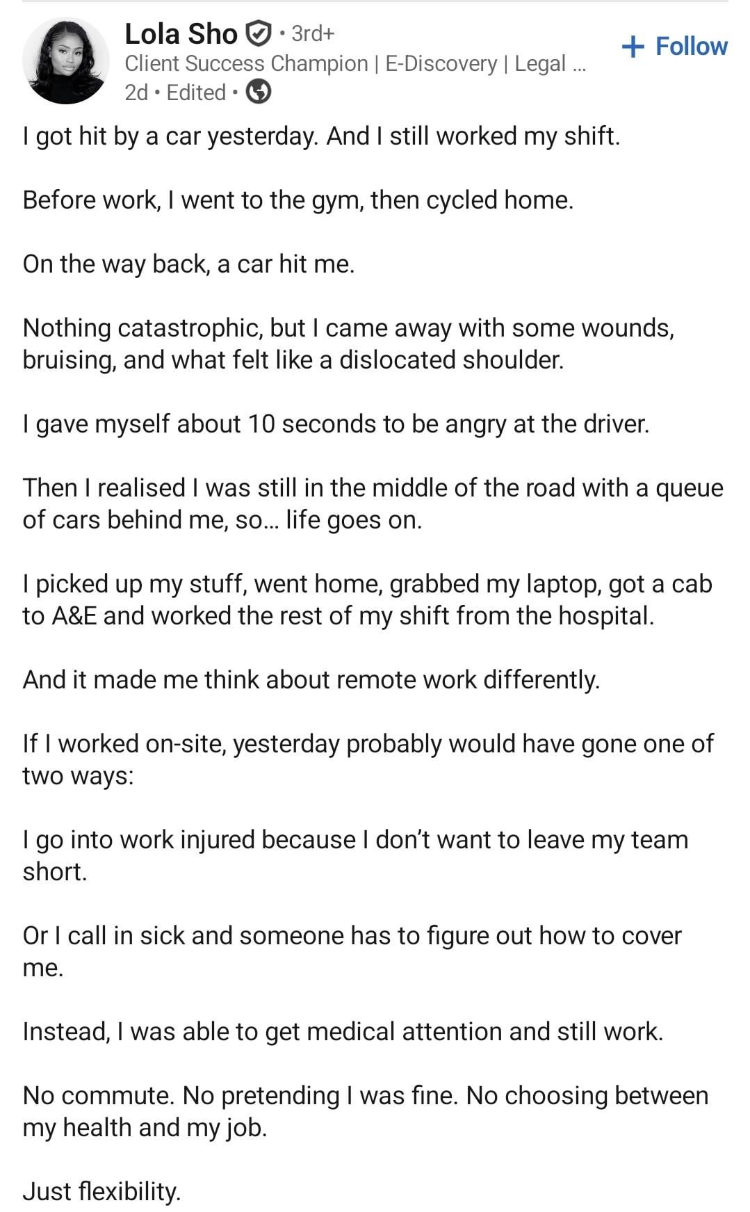Lola Sho 3rd+ Client Success Champion | E-Discovery | Legal ... 2d Edited • I got hit by a car yesterday. And I still worked my shift. Before work, I went to the gym, then cycled home. On the way back, a car hit me. + Follow Nothing catastrophic, but I came away with some wounds, bruising, and what felt like a dislocated shoulder. I gave myself about 10 seconds to be angry at the driver. Then I realised I was still in the middle of the road with a queue of cars behind me, so... life goes on. I picked up my stuff, went home, grabbed my laptop, got a cab to A&E and worked the rest of my shift from the hospital. And it made me think about remote work differently. If I worked on-site, yesterday probably would have gone one of two ways: I go into work injured because I don't want to leave my team short. Or I call in sick and someone has to figure out how to cover me. Instead, I was able to get medical attention and still work. No commute. No pretending I was fine. No choosing between my health and my job. Just flexibility.