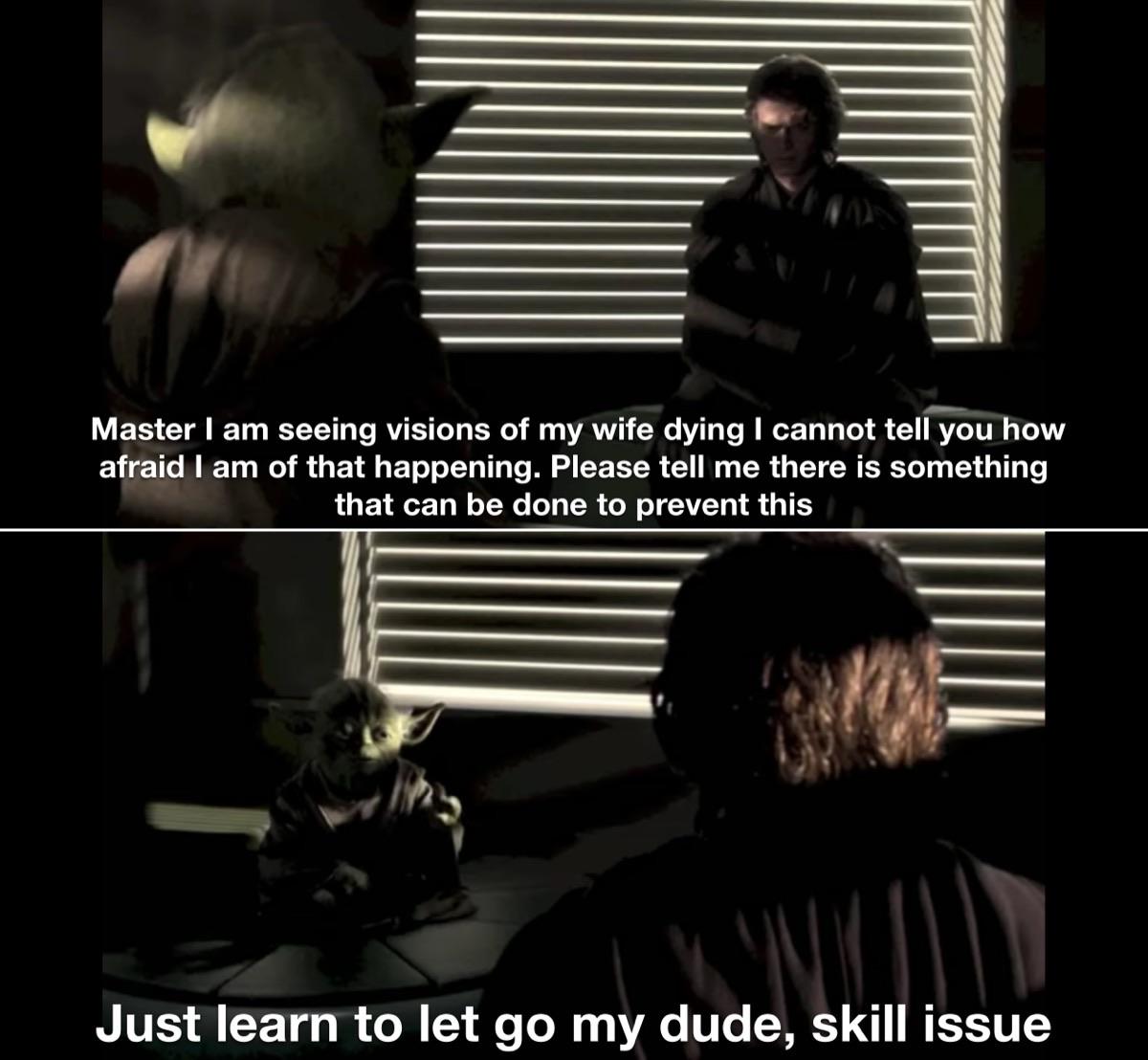 Master I am seeing visions of my wife dying I cannot tell you how afraid I am of that happening. Please tell me there is something that can be done to prevent this Just learn to let go my dude, skill issue