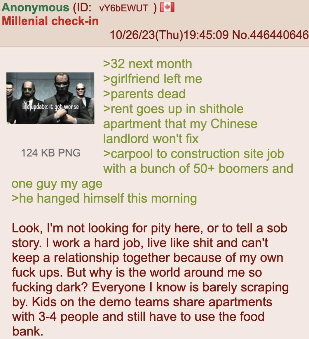 Anonymous (ID: vY6bEWUT ) [⭑I Millenial check-in life update: it got worse 124 KB PNG one guy my age 10/26/23(Thu)19:45:09 No.446440646 >32 next month >girlfriend left me >parents dead >rent goes up in s------- apartment that my Chinese landlord won't fix >carpool to construction site job with a bunch of 50+ boomers and >he hanged himself this morning Look, I'm not looking for pity here, or to tell a s-- story. I work a hard job, live like s--- and can't keep a relationship together because of my own f--- ups. But why is the world around me so f------ dark? Everyone I know is barely scraping by. Kids on the demo teams share apartments with 3-4 people and still have to use the food bank.