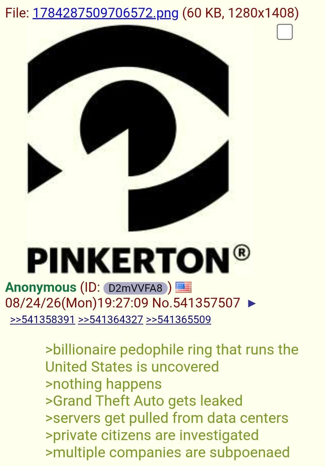 File: 1784287509706572.png (60 KB, 1280x1408) PINKERTONⓇ Anonymous (ID: D2mVVFA8) 08/24/26(Mon) 19:27:09 No.541357507 >>541358391 >>541364327 >>541365509 >billionaire p-------- ring that runs the United States is uncovered >nothing happens >Grand Theft Auto gets leaked >servers get pulled from data centers >private citizens are investigated >multiple companies are subpoenaed