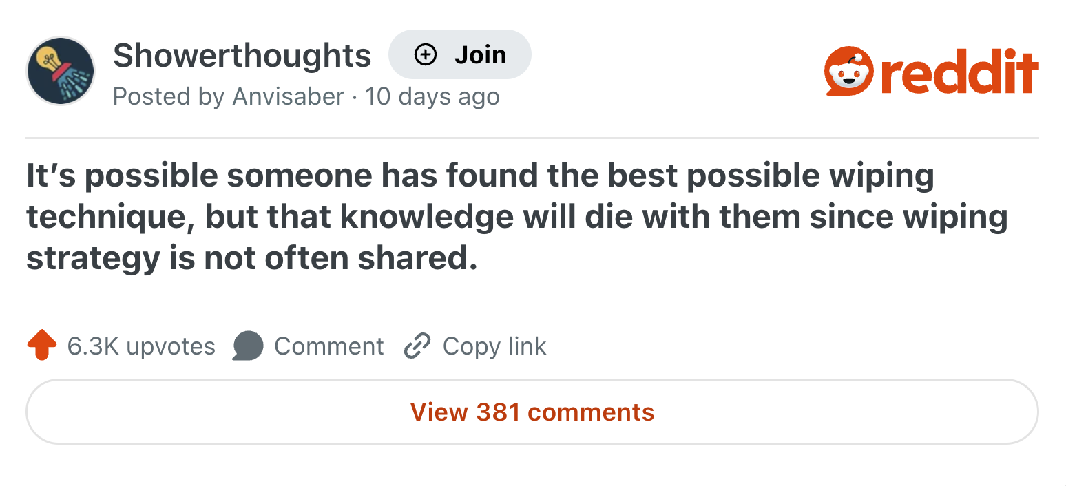Showerthoughts Join reddit Posted by Anvisaber 10 days ago It's possible someone has found the best possible wiping technique, but that knowledge will die with them since wiping strategy is not often shared. 6.3K upvotes Comment Copy link View 381 comments