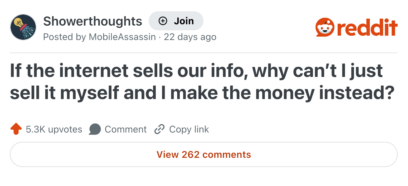 Showerthoughts Join Posted by MobileAssassin 22 days ago reddit If the internet sells our info, why can't I just sell it myself and I make the money instead? 5.3K upvotes Comment Copy link View 262 comments