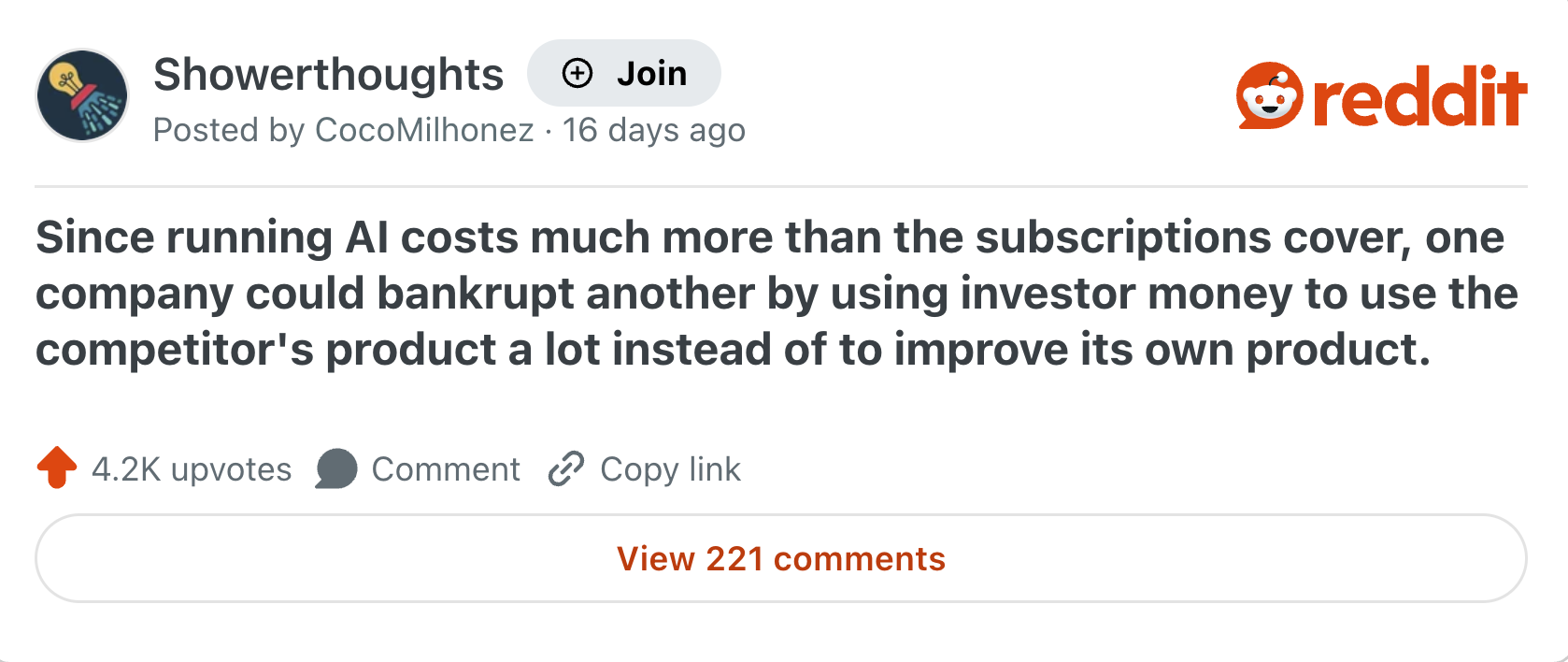 Showerthoughts + Join Posted by CocoMilhonez 16 days ago reddit Since running Al costs much more than the subscriptions cover, one company could bankrupt another by using investor money to use the competitor's product a lot instead of to improve its own product. 4.2K upvotes Comment Copy link View 221 comments