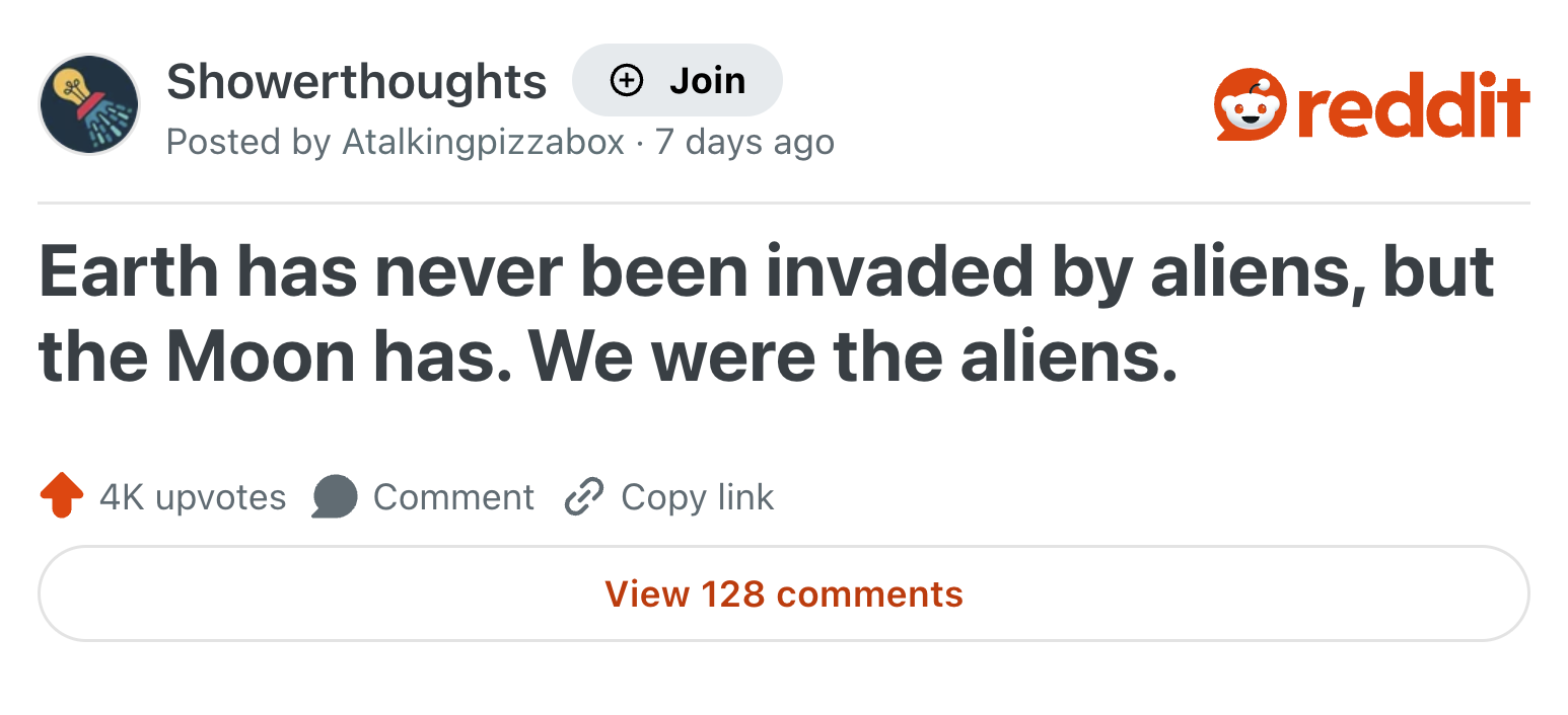 Showerthoughts Join reddit Posted by Atalkingpizzabox 7 days ago Earth has never been invaded by aliens, but the Moon has. We were the aliens. 4K upvotes Comment Copy link View 128 comments