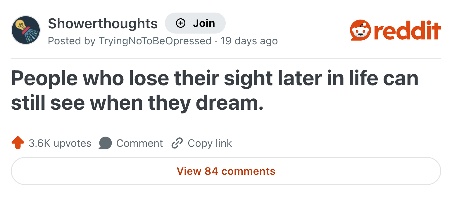 Showerthoughts Join reddit Posted by Trying NoTo Be Opressed · 19 days ago People who lose their sight later in life can still see when they dream. 3.6K upvotes Comment Copy link View 84 comments
