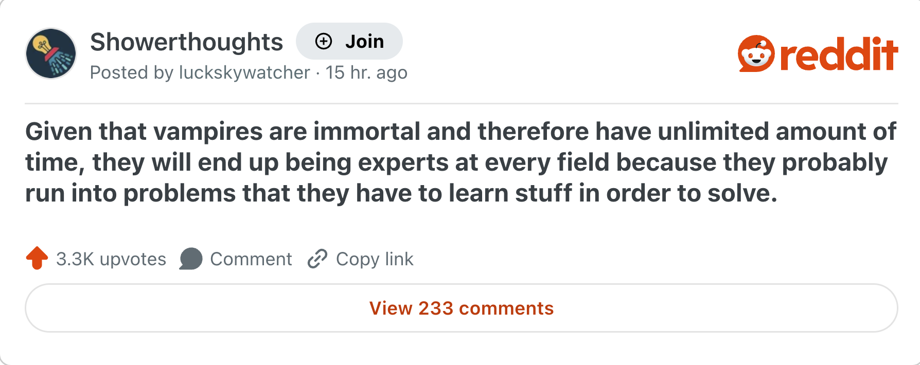 Showerthoughts + Join Posted by luckskywatcher 15 hr. ago reddit Given that vampires are immortal and therefore have unlimited amount of time, they will end up being experts at every field because they probably run into problems that they have to learn stuff in order to solve. 3.3K upvotes Comment Copy link View 233 comments