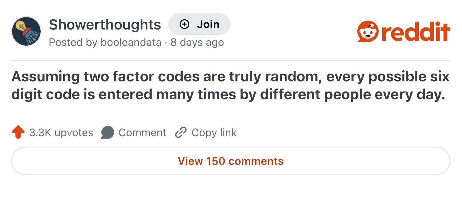 Showerthoughts + Join Posted by booleandata 8 days ago reddit Assuming two factor codes are truly random, every possible six digit code is entered many times by different people every day. 3.3K upvotes Comment Copy link View 150 comments