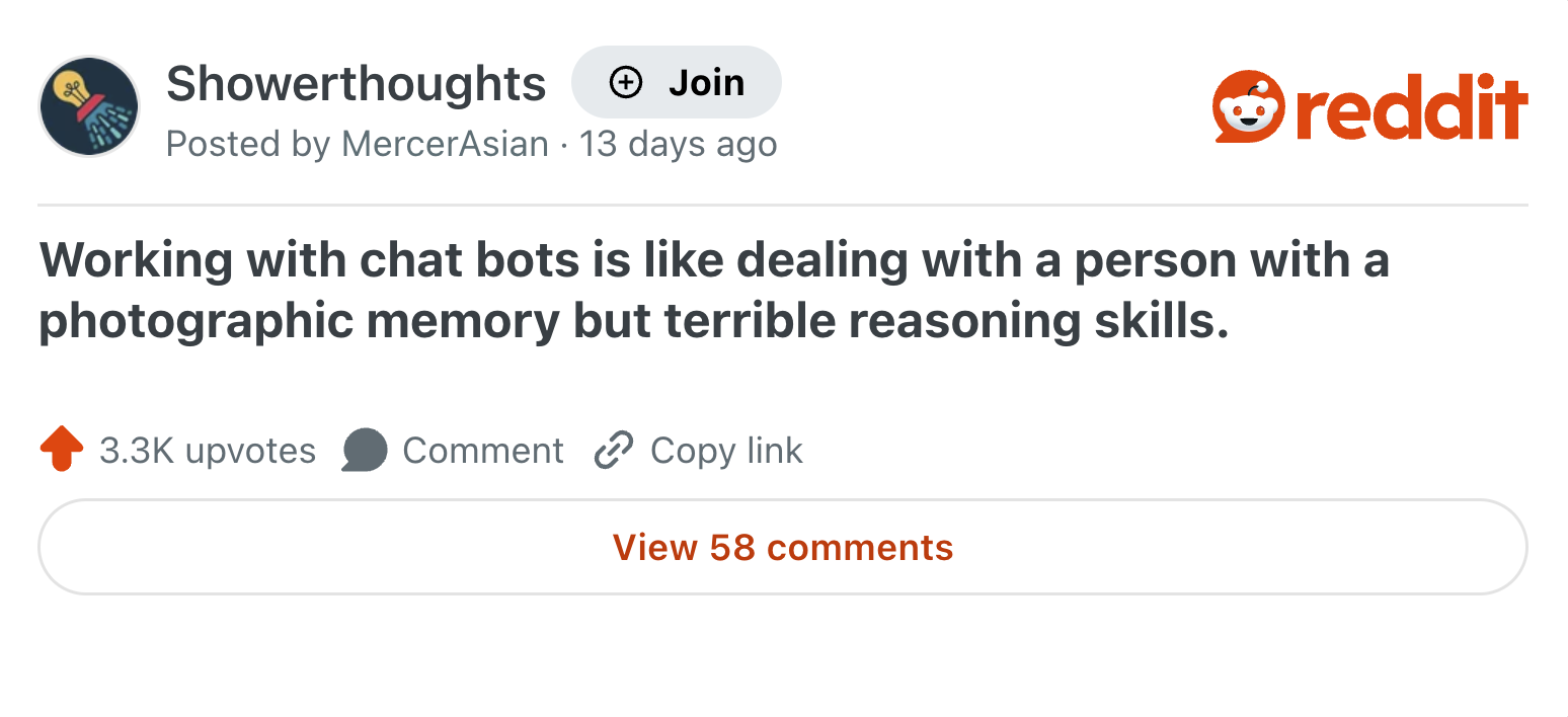 Showerthoughts + Join reddit Posted by MercerAsian 13 days ago Working with chat bots is like dealing with a person with a photographic memory but terrible reasoning skills. 3.3K upvotes Comment Copy link View 58 comments
