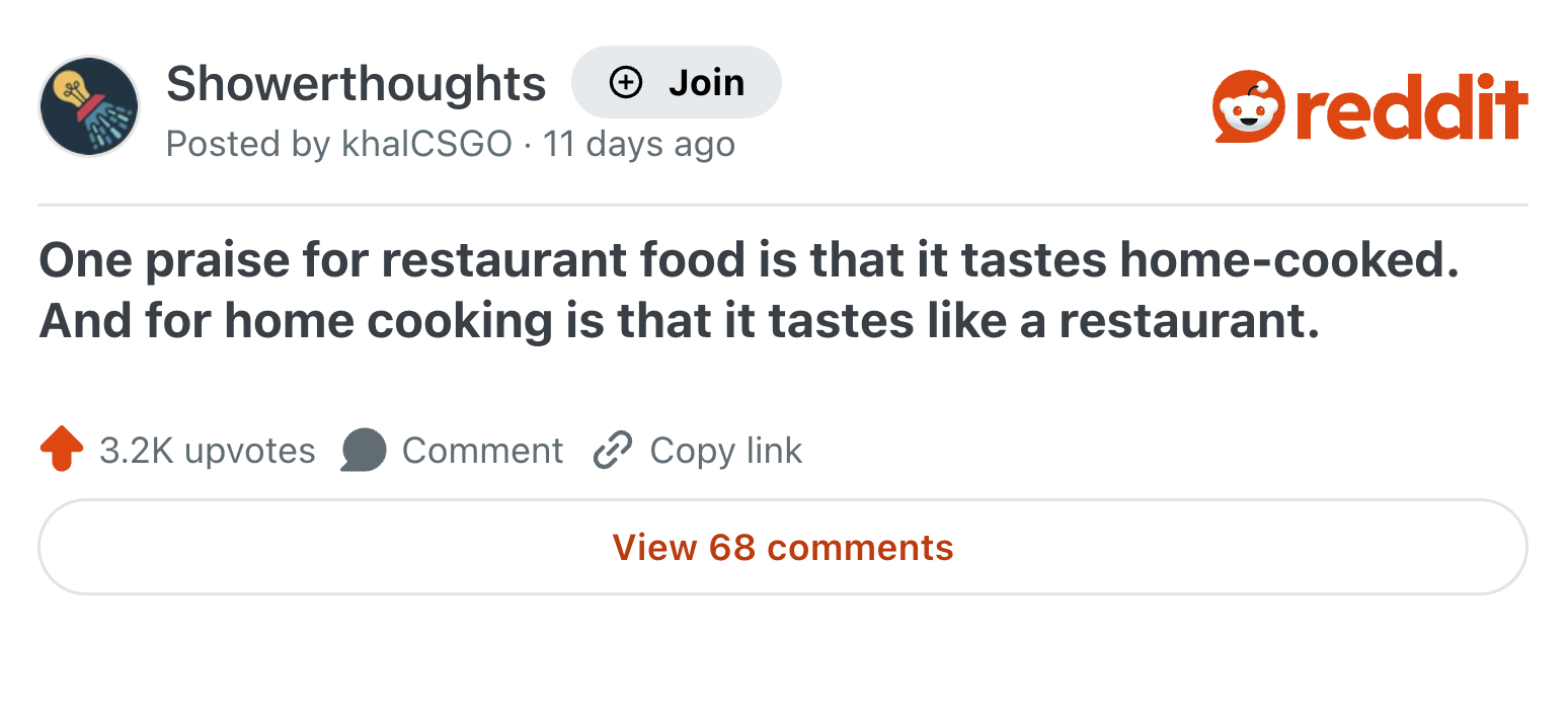 Showerthoughts + Join Posted by khalCSGO 11 days ago reddit One praise for restaurant food is that it tastes home-cooked. And for home cooking is that it tastes like a restaurant. 3.2K upvotes Comment Copy link View 68 comments