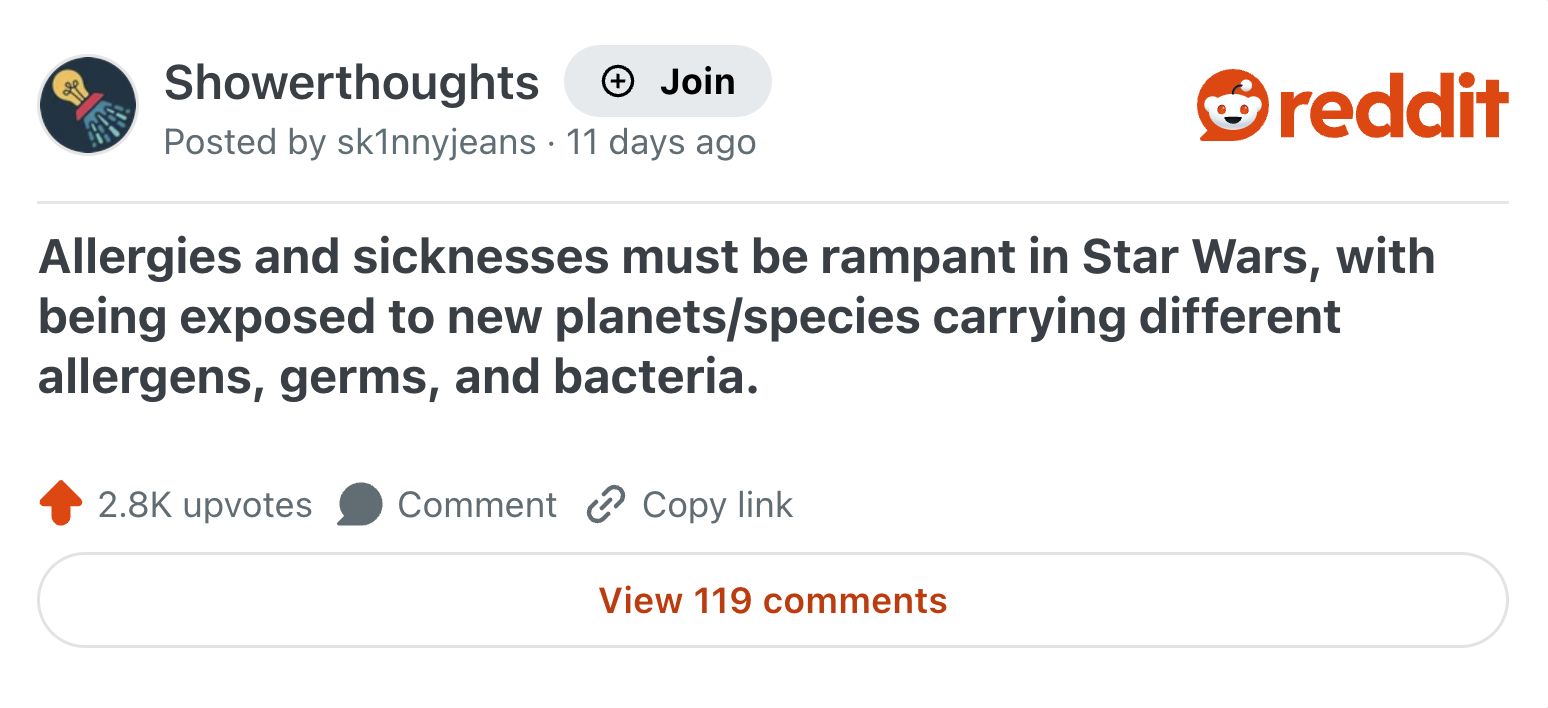Showerthoughts → Join reddit Posted by skinnyjeans 11 days ago Allergies and sicknesses must be rampant in Star Wars, with being exposed to new planets/species carrying different allergens, germs, and bacteria. 2.8K upvotes Comment Copy link View 119 comments