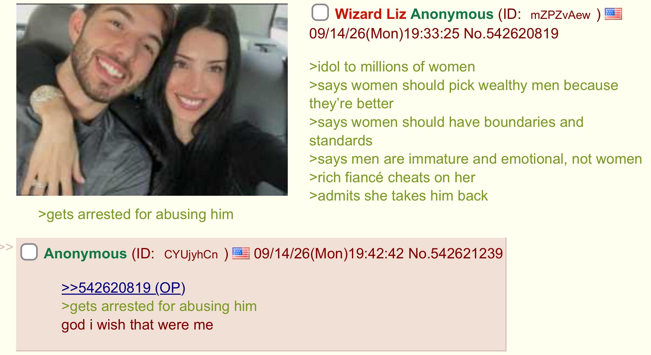 >gets arrested for abusing him Wizard Liz Anonymous (ID: mZPZvAew) 09/14/26(Mon) 19:33:25 No.542620819 >idol to millions of women >says women should pick wealthy men because they're better >says women should have boundaries and standards >says men are immature and emotional, not women >rich fiancé cheats on her >admits she takes him back Anonymous (ID: CYUjyhCn) 09/14/26(Mon)19:42:42 No.542621239 >>542620819 (OP) >gets arrested for abusing him god i wish that were me