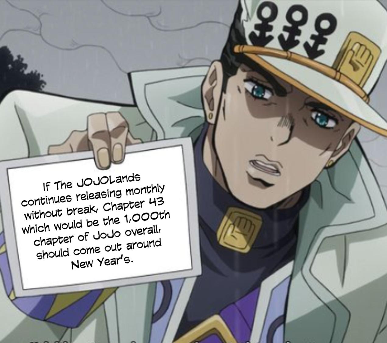 If The JOJOLands continues releasing monthly without break, Chapter 43 which would be the 1,000th chapter of JoJo overall, should come out around New Year's. HO HO 佰